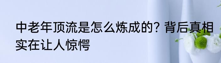 中老年顶流是怎么炼成的? 背后真相实在让人惊愕