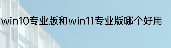 win10专业版和win11专业版哪个好用