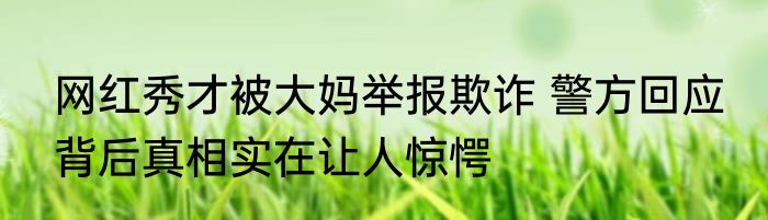 网红秀才被大妈举报欺诈 警方回应 背后真相实在让人惊愕