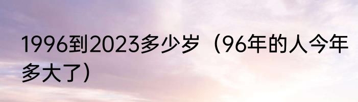 1996到2023多少岁（96年的人今年多大了）