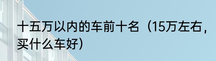 十五万以内的车前十名（15万左右，买什么车好）