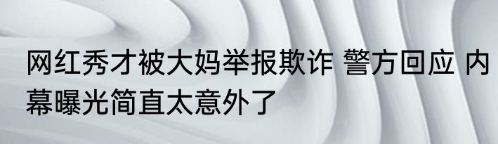 网红秀才被大妈举报欺诈 警方回应 内幕曝光简直太意外了