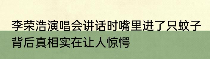 李荣浩演唱会讲话时嘴里进了只蚊子 背后真相实在让人惊愕