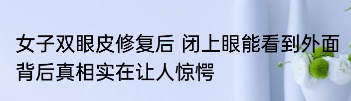 女子双眼皮修复后 闭上眼能看到外面 背后真相实在让人惊愕