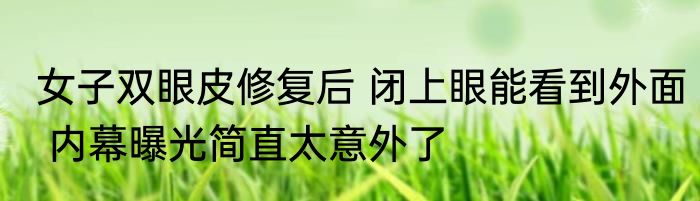 女子双眼皮修复后 闭上眼能看到外面 内幕曝光简直太意外了