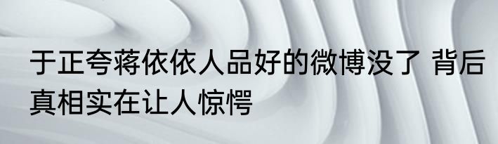 于正夸蒋依依人品好的微博没了 背后真相实在让人惊愕