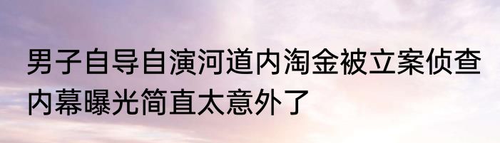 男子自导自演河道内淘金被立案侦查 内幕曝光简直太意外了