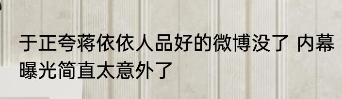 于正夸蒋依依人品好的微博没了 内幕曝光简直太意外了