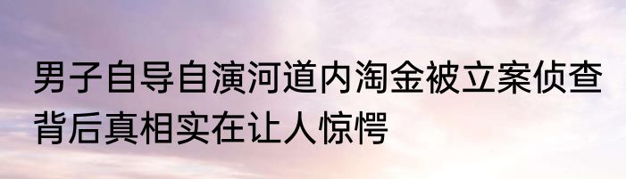 男子自导自演河道内淘金被立案侦查 背后真相实在让人惊愕