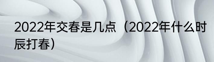 2022年交春是几点（2022年什么时辰打春）