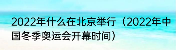 2022年什么在北京举行（2022年中国冬季奥运会开幕时间）
