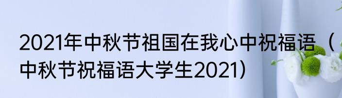 2021年中秋节祖国在我心中祝福语（中秋节祝福语大学生2021）