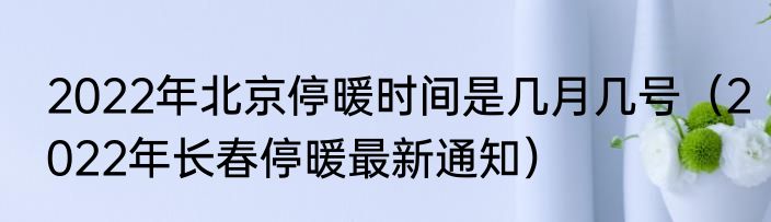 2022年北京停暖时间是几月几号（2022年长春停暖最新通知）
