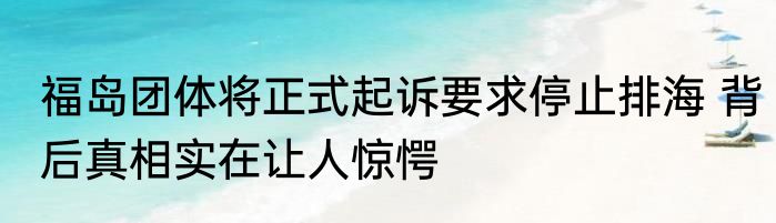 福岛团体将正式起诉要求停止排海 背后真相实在让人惊愕