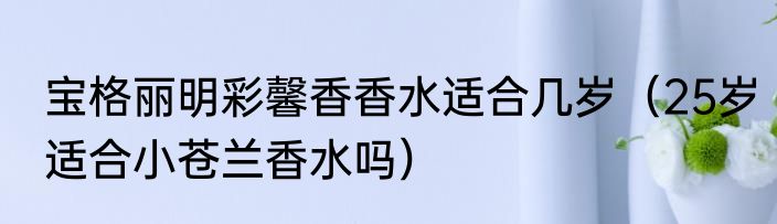 宝格丽明彩馨香香水适合几岁（25岁适合小苍兰香水吗）