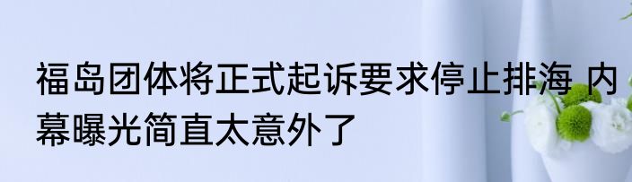福岛团体将正式起诉要求停止排海 内幕曝光简直太意外了