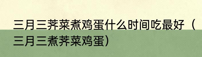 三月三荠菜煮鸡蛋什么时间吃最好（三月三煮荠菜鸡蛋）