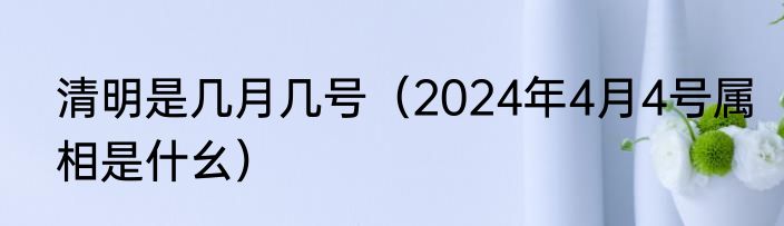 清明是几月几号（2024年4月4号属相是什幺）