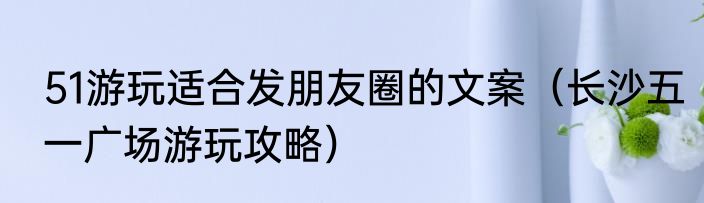 51游玩适合发朋友圈的文案（长沙五一广场游玩攻略）