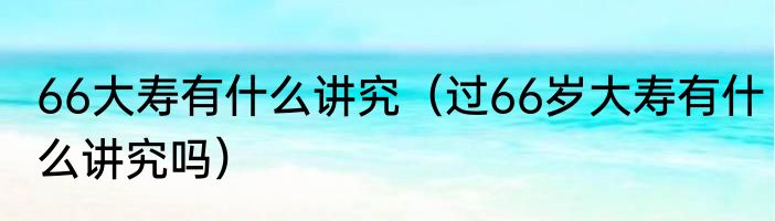 66大寿有什么讲究（过66岁大寿有什么讲究吗）