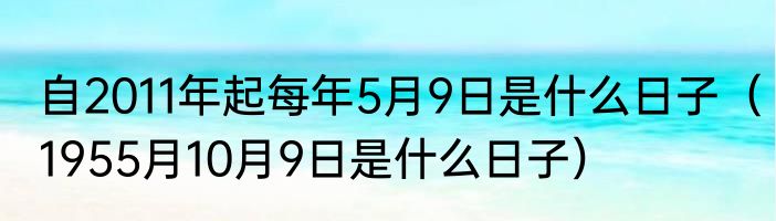 自2011年起每年5月9日是什么日子（1955月10月9日是什么日子）