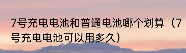 7号充电电池和普通电池哪个划算（7号充电电池可以用多久）