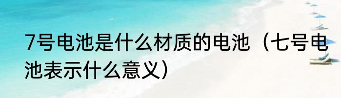 7号电池是什么材质的电池（七号电池表示什么意义）