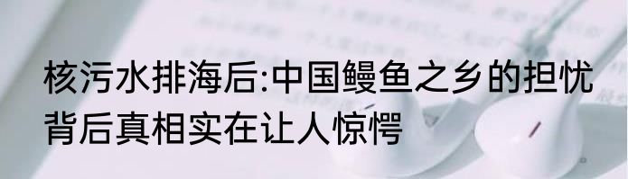 核污水排海后:中国鳗鱼之乡的担忧 背后真相实在让人惊愕