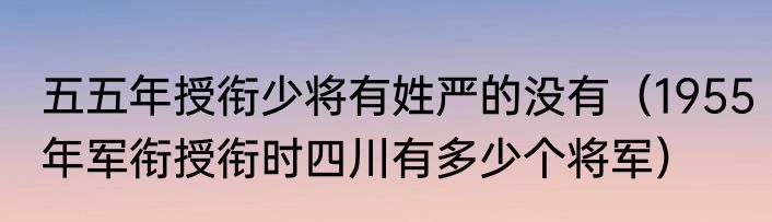五五年授衔少将有姓严的没有（1955年军衔授衔时四川有多少个将军）