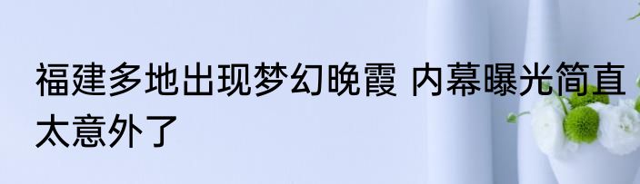 福建多地出现梦幻晚霞 内幕曝光简直太意外了