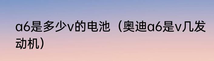 a6是多少v的电池（奥迪a6是v几发动机）
