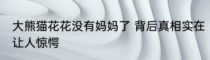 大熊猫花花没有妈妈了 背后真相实在让人惊愕