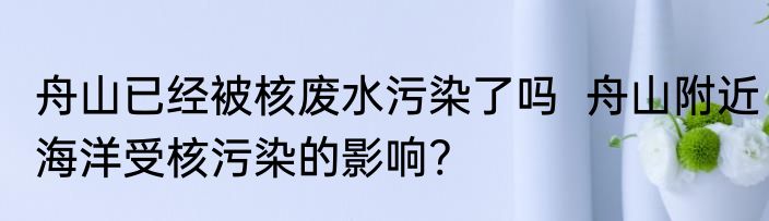 舟山已经被核废水污染了吗  舟山附近海洋受核污染的影响?