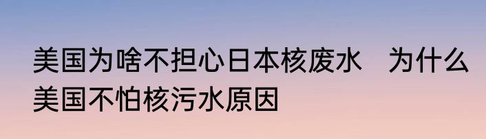 美国为啥不担心日本核废水   为什么美国不怕核污水原因