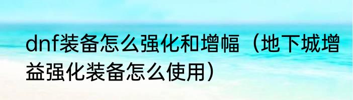 dnf装备怎么强化和增幅（地下城增益强化装备怎么使用）