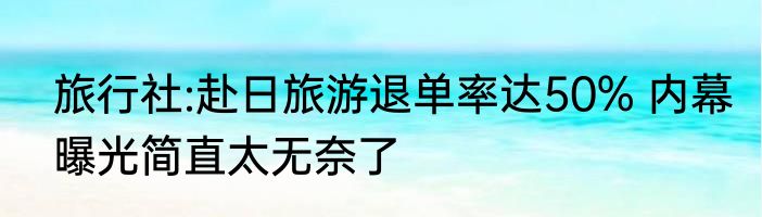 旅行社:赴日旅游退单率达50% 内幕曝光简直太无奈了