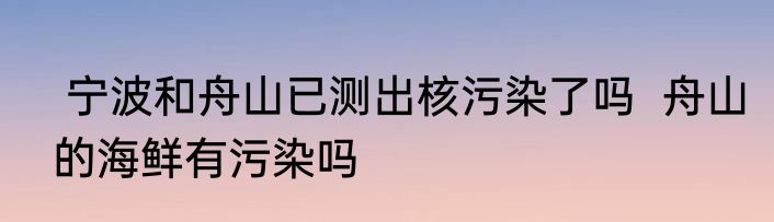  宁波和舟山已测出核污染了吗  舟山的海鲜有污染吗
