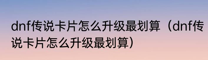 dnf传说卡片怎么升级最划算（dnf传说卡片怎么升级最划算）