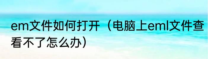 em文件如何打开（电脑上eml文件查看不了怎么办）