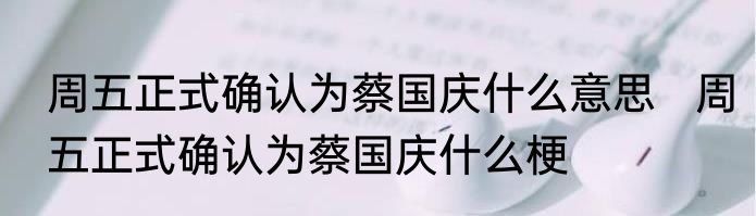 周五正式确认为蔡国庆什么意思   周五正式确认为蔡国庆什么梗