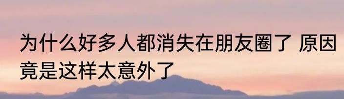 为什么好多人都消失在朋友圈了 原因竟是这样太意外了