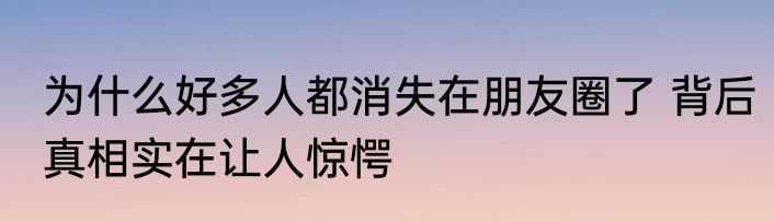 为什么好多人都消失在朋友圈了 背后真相实在让人惊愕