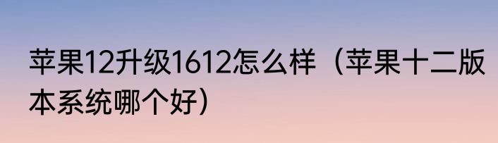 苹果12升级1612怎么样（苹果十二版本系统哪个好）