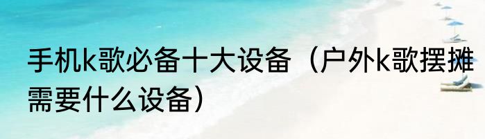手机k歌必备十大设备（户外k歌摆摊需要什么设备）