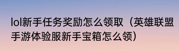lol新手任务奖励怎么领取（英雄联盟手游体验服新手宝箱怎么领）