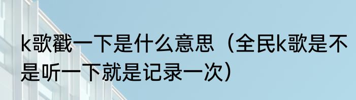k歌戳一下是什么意思（全民k歌是不是听一下就是记录一次）