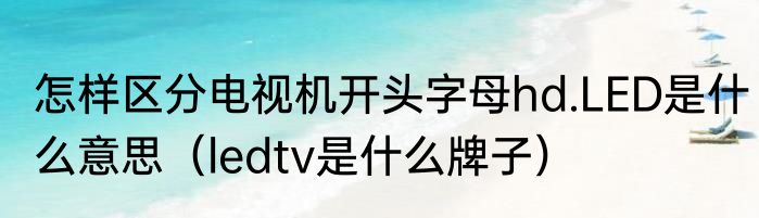 怎样区分电视机开头字母hd.LED是什么意思（ledtv是什么牌子）