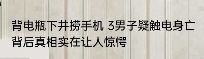 背电瓶下井捞手机 3男子疑触电身亡 背后真相实在让人惊愕
