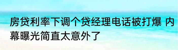 房贷利率下调个贷经理电话被打爆 内幕曝光简直太意外了