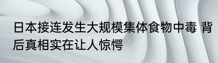 日本接连发生大规模集体食物中毒 背后真相实在让人惊愕